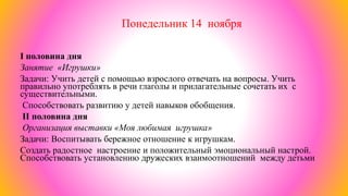 Понедельник 14 ноября
I половина дня
Занятие «Игрушки»
Задачи: Учить детей с помощью взрослого отвечать на вопросы. Учить
правильно употреблять в речи глаголы и прилагательные сочетать их с
существительными.
Способствовать развитию у детей навыков обобщения.
II половина дня
Организация выставки «Моя любимая игрушка»
Задачи: Воспитывать бережное отношение к игрушкам.
Создать радостное настроение и положительный эмоциональный настрой.
Способствовать установлению дружеских взаимоотношений между детьми
 