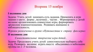 Вторник 15 ноября
I половина дня
Задачи: Учить детей понимать суть задания. Применять в игре
знания о цвете , форме , величине , частях . Формировать у детей
желание организовывать совместные игры, формировать
дружеские взаимоотношения. Развивать внимание и
наблюдательность.
Игровое развлечение в группе «Путешествие в страну феи игры»
II половина дня
Самостоятельные творческие игры детей .
Задачи: Продолжать учить детей самостоятельно выбирать себе
игру. Развивать желание играть вместе объединяясь в небольшие
группы по 2 -3 человека.
 