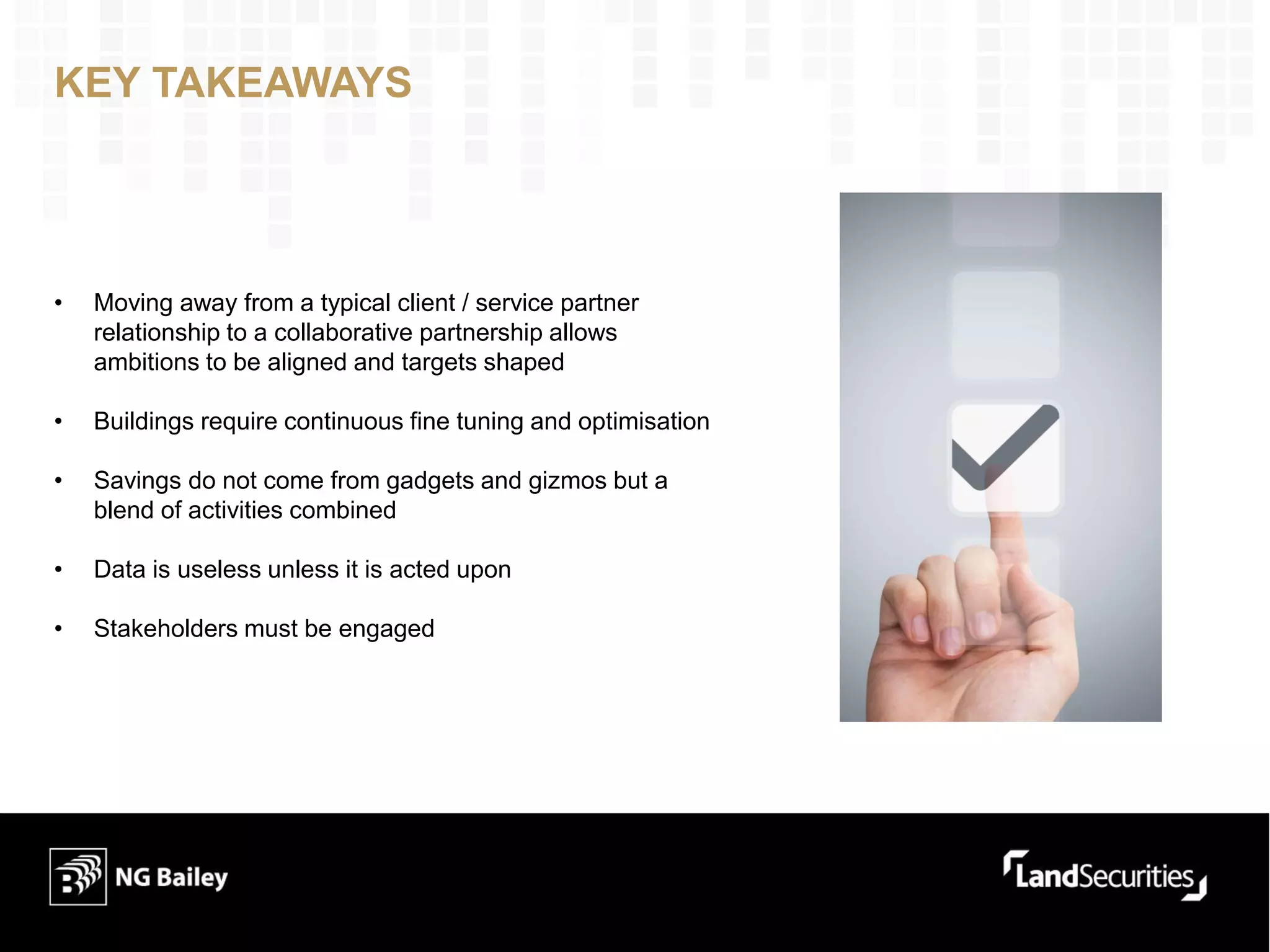 KEY TAKEAWAYS
• Moving away from a typical client / service partner
relationship to a collaborative partnership allows
ambitions to be aligned and targets shaped
• Buildings require continuous fine tuning and optimisation
• Savings do not come from gadgets and gizmos but a
blend of activities combined
• Data is useless unless it is acted upon
• Stakeholders must be engaged
 
