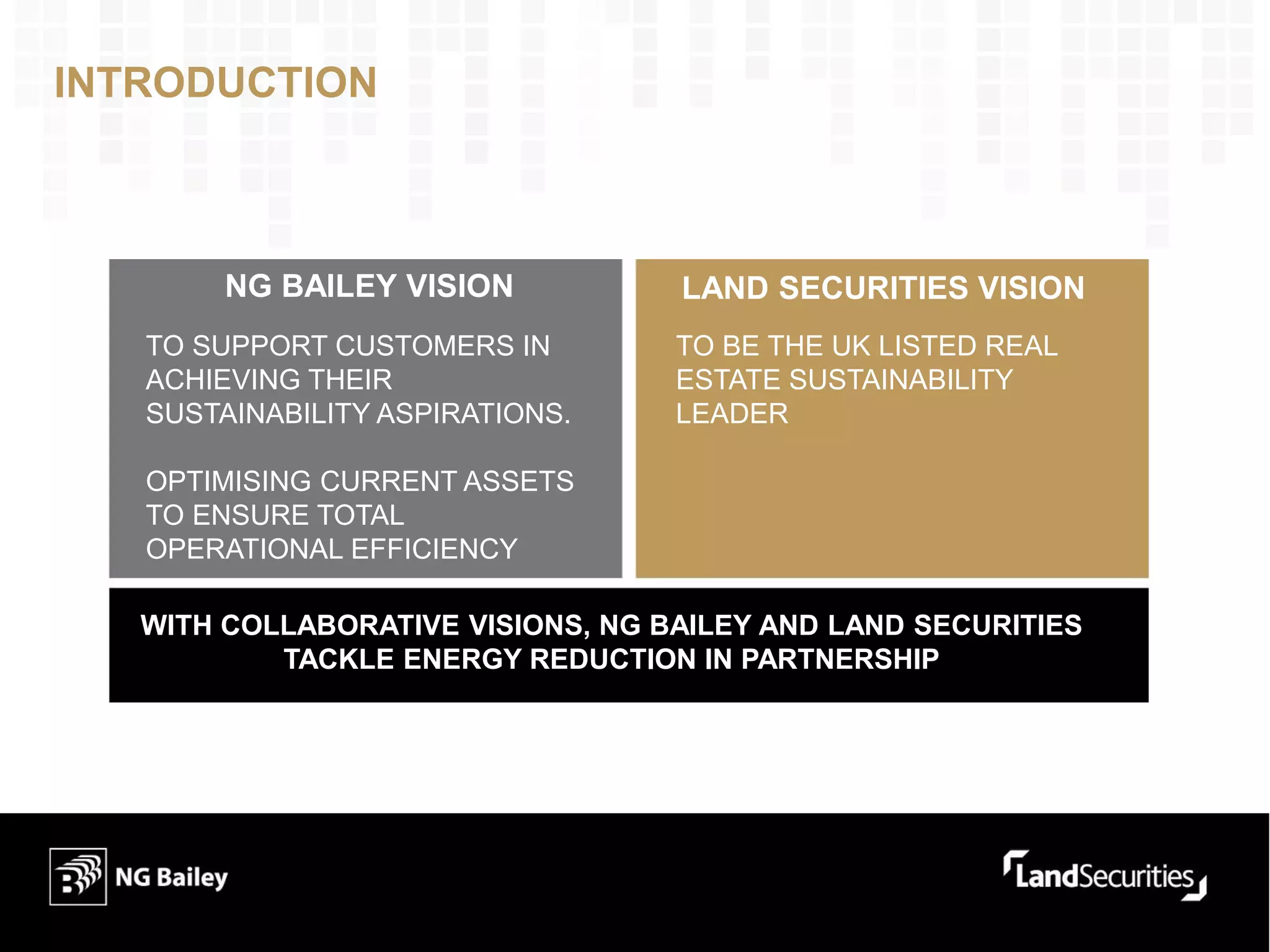 INTRODUCTION
NG BAILEY VISION LAND SECURITIES VISION
TO SUPPORT CUSTOMERS IN
ACHIEVING THEIR
SUSTAINABILITY ASPIRATIONS.
OPTIMISING CURRENT ASSETS
TO ENSURE TOTAL
OPERATIONAL EFFICIENCY
TO BE THE UK LISTED REAL
ESTATE SUSTAINABILITY
LEADER
WITH COLLABORATIVE VISIONS, NG BAILEY AND LAND SECURITIES
TACKLE ENERGY REDUCTION IN PARTNERSHIP
 