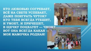 КТО ЛЮБОВЬЮ СОГРЕВАЕТ,
ВСЁ НА СВЕТЕ УСПЕВАЕТ,
ДАЖЕ ПОИГРАТЬ ЧУТОК?
КТО ТЕБЯ ВСЕГДА УТЕШИТ,
И УМОЕТ, И ПРИЧЕШЕТ,
В ЩЕЧКУ ПОЦЕЛУЕТ — ЧМОК?
ВОТ ОНА ВСЕГДА КАКАЯ —
МОЯ МАМОЧКА РОДНАЯ!
 