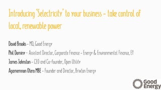 Introducing ‘Selectricity’ toyourbusiness –takecontrol of
local,renewable power
DavidBrooks –MD,Good Energy
PhilDominy -AssistantDirector, Corporate Finance –Energy &Environmental Finance, EY
JamesJohnston –CEOand Co-founder, OpenUtility
AgamemnonOteroMBE –Founder and Director, BrixtonEnergy
 