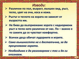  Различни по пол, възраст, външен вид, ръст,
тегло, цвят на очи, коса и кожа.
 Ръстът и теглото на хората не зависят от
възрастта им.
 Не бива да възприемаме хората с наднормени
ръст и тегло като различни от нас. По – важно е
те самите да се чувстват комфортно.
 Всички деца обичат лудориите и игрите.
 Само външността не е достатъчна, за да
преценяваме хората.
 Необходимо е да разговаряме с тях и да ги
опознаем.
 