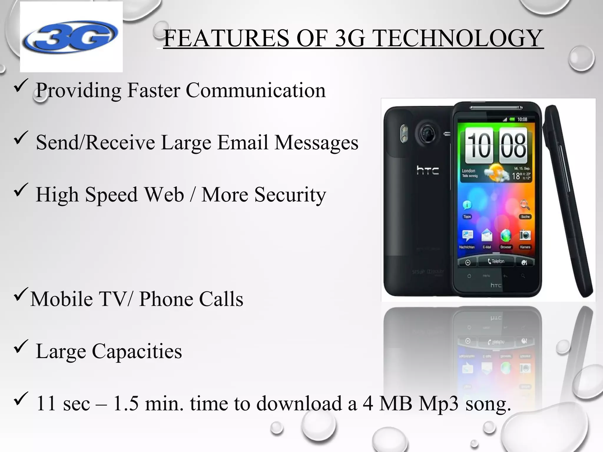FEATURES OF 3G TECHNOLOGY
 Providing Faster Communication
 Send/Receive Large Email Messages
 High Speed Web / More Security
Mobile TV/ Phone Calls
 Large Capacities
 11 sec – 1.5 min. time to download a 4 MB Mp3 song.
 