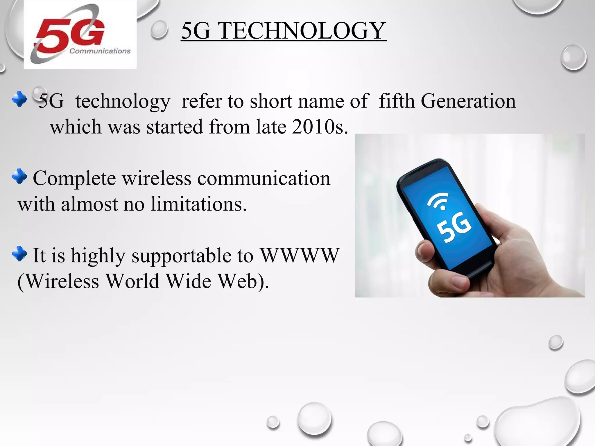 5G TECHNOLOGY
5G technology refer to short name of fifth Generation
which was started from late 2010s.
Complete wireless communication
with almost no limitations.
It is highly supportable to WWWW
(Wireless World Wide Web).
 