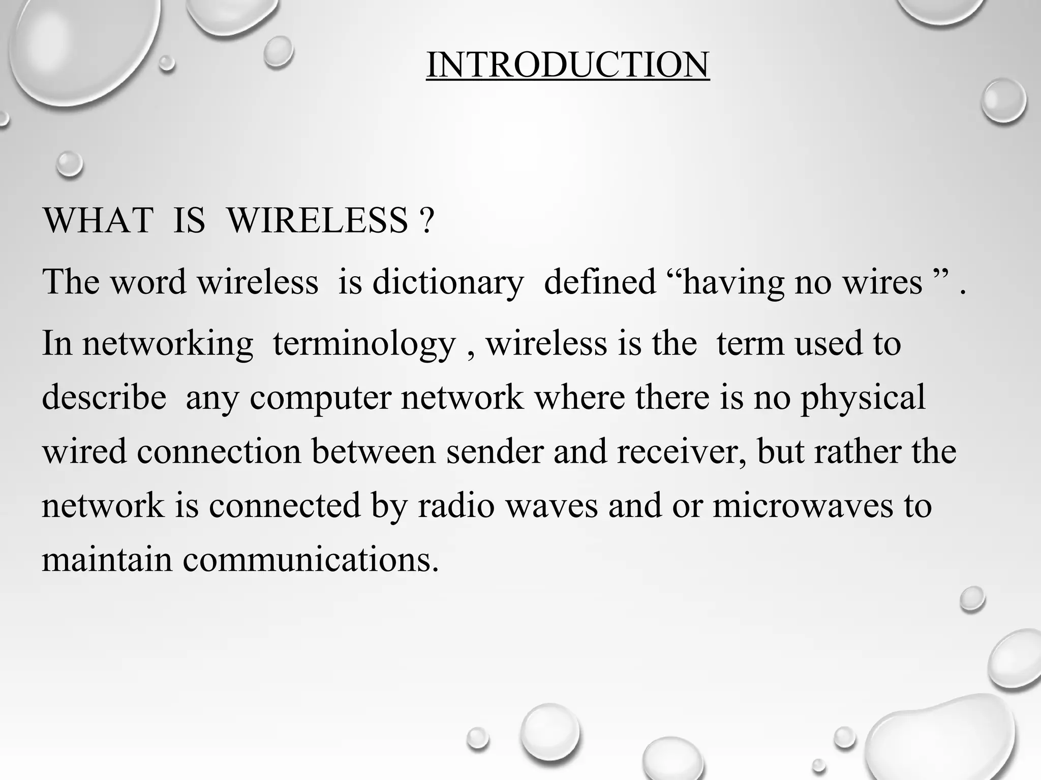 INTRODUCTION
WHAT IS WIRELESS ?
The word wireless is dictionary defined “having no wires ” .
In networking terminology , wireless is the term used to
describe any computer network where there is no physical
wired connection between sender and receiver, but rather the
network is connected by radio waves and or microwaves to
maintain communications.
 