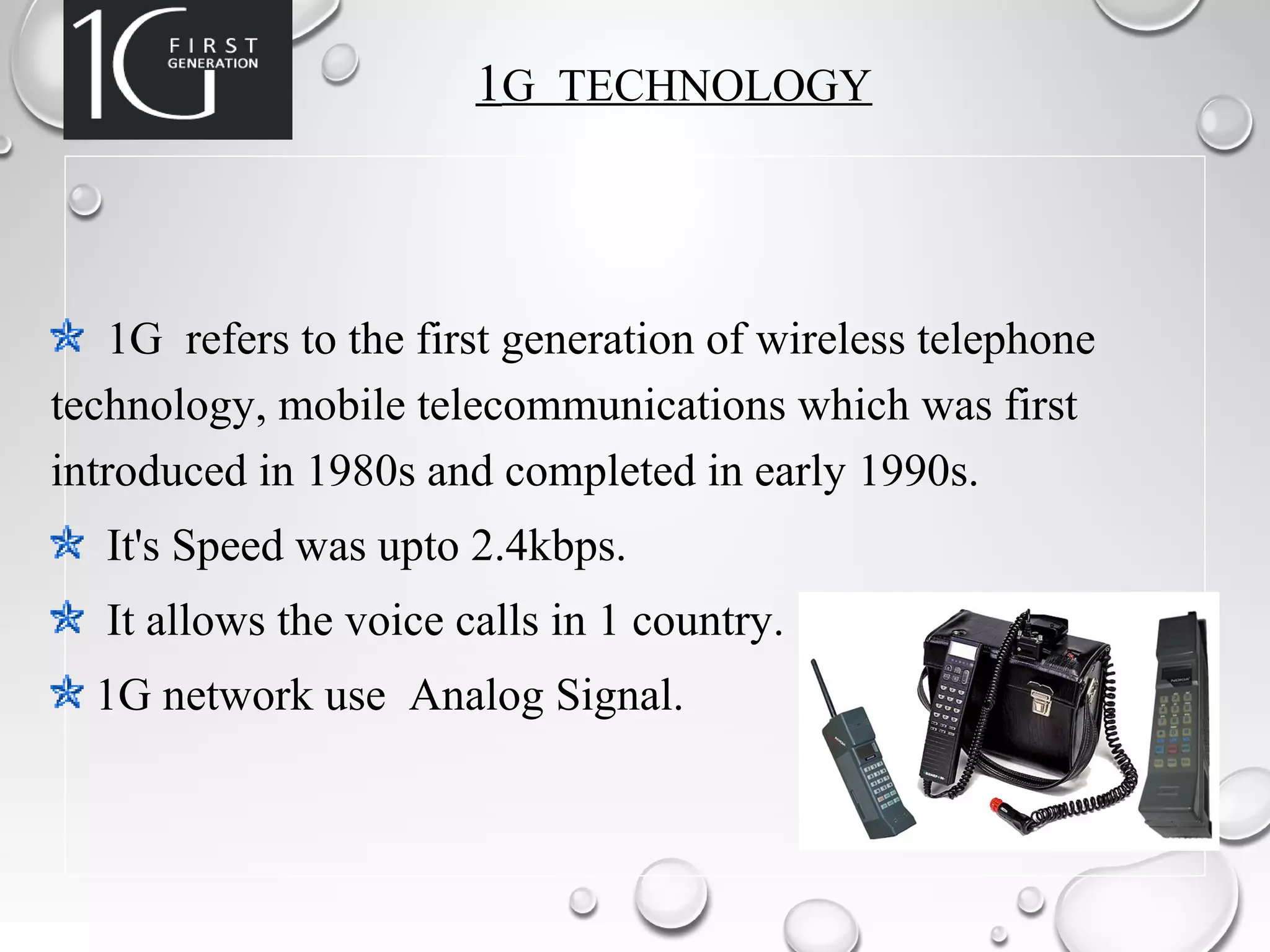 1G TECHNOLOGY
1G refers to the first generation of wireless telephone
technology, mobile telecommunications which was first
introduced in 1980s and completed in early 1990s.
It's Speed was upto 2.4kbps.
It allows the voice calls in 1 country.
1G network use Analog Signal.
 