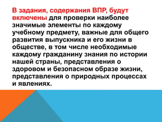 В задания, содержания ВПР, будут
включены для проверки наиболее
значимые элементы по каждому
учебному предмету, важные для общего
развития выпускника и его жизни в
обществе, в том числе необходимые
каждому гражданину знания по истории
нашей страны, представления о
здоровом и безопасном образе жизни,
представления о природных процессах
и явлениях.
 