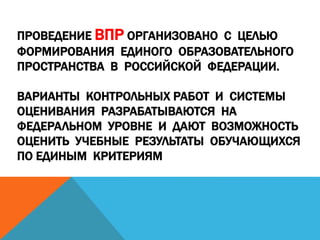 ПРОВЕДЕНИЕ ВПР ОРГАНИЗОВАНО С ЦЕЛЬЮ
ФОРМИРОВАНИЯ ЕДИНОГО ОБРАЗОВАТЕЛЬНОГО
ПРОСТРАНСТВА В РОССИЙСКОЙ ФЕДЕРАЦИИ.
ВАРИАНТЫ КОНТРОЛЬНЫХ РАБОТ И СИСТЕМЫ
ОЦЕНИВАНИЯ РАЗРАБАТЫВАЮТСЯ НА
ФЕДЕРАЛЬНОМ УРОВНЕ И ДАЮТ ВОЗМОЖНОСТЬ
ОЦЕНИТЬ УЧЕБНЫЕ РЕЗУЛЬТАТЫ ОБУЧАЮЩИХСЯ
ПО ЕДИНЫМ КРИТЕРИЯМ
 
