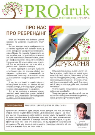 2016 рік збагатив нас новими ідеями,
планами та дозволив реалізувати безліч
справ.
Ви вже, напевне, знаєте, що Кременчуць-
ка міська друкарня має багатий досвід у
сфері поліграфії. Цим ремеслом ми займа-
ємося більше 60-ти років. Здавалося б, що
ще потрібно для статусу й обличчя компа-
нії, крім як наявність надійного імені, досві-
ду і професіоналізму? На цьому можна було
б зупинитися й існувати за рахунок репута-
ції. Але ми вирішили не стояти на місці, а
розвиватися і вдосконалюватися.
У нашій друкарні за цей рік відбулося
дуже багато змін: від ремонту офісів і роз-
ширення промислових потужностей, до
поповнення колективу. Ми визначали по-
дальші стратегії модернізації та шляхи роз-
витку.
У нас все для цього є: професіонали з
багаторічним досвідом, які знають всі тон-
кощі поліграфії, і «молода кров», котра до-
повнює якість креативом та енергією.
Все це ми поєднали в нашому новому
логотипі, який символізує розквіт, свіжість
думок та ідей, збагачений на багаторічним
досвідом, силою та впевненістю.
ДРУКАРНЯДРУКАРНЯ
РЕБРЕНДIНГ. НЕОБХIДНIСТЬ ЧИ ЗАБАГАНКА?
Cамаркін
Антон Володимирович -
виконавчий директор
ТОВ «Кременчуцька
міська друкарня»
Cучасний світ змінюється дуже швидко. Наша друкарня, яка має багаторічну
історію, не може існувати без змін також. Одне із важливих завдань — це прове-
сти технічне переоснащення, котре потребує великих коштів та тривалого часу.
Це наша стратегічна мета. Але рішенням цього року була зміна інтер’єру нашого
підприємства, яка, здавалося б, потребує набагато менших ресурсів та зусиль.
Ефект від таких змін може бути значніший, ніж від придбання найсучаснішого
устаткування. Під цією зміною я маю на увазі не тільки наше нове лого, а й нові
сервіси та можливості для вас, наші клієнти.
ПРО НАС
ПРО РЕБРЕНДIНГ
drukPRO
Ребрендінг призвів до змін у всьому: від-
бувся ремонт у всіх кімнатах нашої вели-
чезної будівлі, почали інтенсивну роботу
над стилем друкарні в цілому і, звичайно ж,
здійснили давню задумку - створили сучас-
ний функціональний сайт, який буде зруч-
ний і зрозумілий передусім вам, шановні
замовники.
Тому з радістю повідомляємо, що ми пе-
реїхали на новий сайт.
Тепер за адресою: www.kremdruk.com.ua
на вас чекатиме різноплановий асортимент,
новий дизайн і зручний інтерфейс.
EКСПЕРТНА ДУМКА:
 