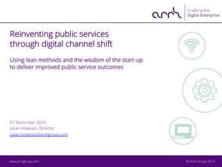 © Arrk Group 2016www.arrkgroup.com
Reinventing public services
through digital channel shift
Using lean methods and the wisdom of the start-up
to deliver improved public service outcomes
6th December 2016
Julian Howison, Director
julian.howison@arrkgroup.com
 