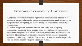 4. Держава зобов'язана активно втручатися в економічний процес. Але
напрямок, характер і способи такого втручання повинен орієнтуватися на
підтримку вільного ринку, на захист ринку від соціального популізму і
утриманства.
5. Соціальна функція держави полягає не в тому, щоб «Порівну
розподіляти злидні», а перш за все в тому, щоб забезпечити умови для
ефективного виробництва. Перш ніж щось розподіляти, требаце «щось»
зробити. Що ж стосується самого розподілу, то тут головне завдання
держави - турбота про слабких. Для тих же, хто в силах подбати про себе
сам, він зобов `язаний створити необхідні умови.
Економічне становище Німеччини
 