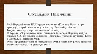 Сесія Народної палати НДР 2 грудня виключила з Конституції статтю про
провідну роль робітничого класу та його партії в житті суспільства.
Комуністична партія втратила монополію на владу.
18 березня 1990 p. відбулися вільні багатопартійні вибори. Перемогу здобула
зональна ХДС, що очолила «Альянс за Німеччину», створений за участю Г.Колля
й матеріальної підтримки ФРН.
Отже, народ проголосував за возз'єднання з ФРН. 1 липня 1990 p. було здійснено
економічну та соціальну унію НДР з ФРН.
Об’єднання Німеччини
 