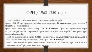 ФРН у 1960-1980-ті рр
На початок 60-х років стала одною з найрозвинутіших країн
Криза 1962-63 рр. призвела до відставки канцлера К. Аденауера, уряд очолив Л
Ерхард. (у 1966 відставка)
Третім канцлером був новий лідер ХДС К. Кізенгер. Правляче керівництво партії
вперше запросило до спірвпраці представників провідних партій і створило уряд
«великої коаліції».
У 1966-69 здобула вплив партія СДНП, яка виступала за демократичний соціалізм. У
1969 здобула перемогу на виборах. Канцлером став В Брандт.
Новий уряд приділяв увагу соціальним питанням, збільшено зарплати і пенсії,
створювалися виборні ради на підприємствах.
 