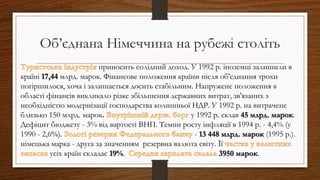 приносить солідний доход. У 1992 р. іноземці залишили в
країні 17,44 млрд. марок. Фінансове положення країни після об'єднання трохи
погіршилося, хоча і залишається досить стабільним. Напружене положення в
області фінансів викликало різке збільшення державних витрат, зв'язаних з
необхідністю модернізації господарства колишньої НДР. У 1992 р. на витрачене
близько 150 млрд. марок. у 1992 р. склав 45 млрд. марок.
Дефіцит бюджету - 3% від вартості ВНП. Темпи росту інфляції в 1994 р. - 4,4% (у
1990 - 2,6%). - 13 448 млрд. марок (1995 р.).
німецька марка - друга за значенням резервна валюта світу. Її
усіх країн складає 19%. 3950 марок.
Об’єднана Німеччина на рубежі століть
 