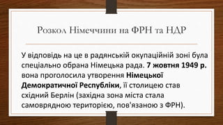 У відповідь на це в радянській окупаційній зоні була
спеціально обрана Німецька рада. 7 жовтня 1949 р.
вона проголосила утворення Німецької
Демократичної Республіки, її столицею став
східний Берлін (західна зона міста стала
самоврядною територією, пов'язаною з ФРН).
Розкол Німеччини на ФРН та НДР
 