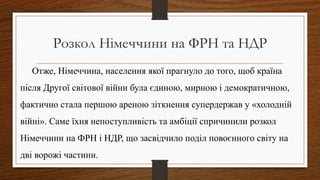 Розкол Німеччини на ФРН та НДР
Отже, Німеччина, населення якої прагнуло до того, щоб країна
після Другої світової війни була єдиною, мирною і демократичною,
фактично стала першою ареною зіткнення супердержав у «холодній
війні». Саме їхня непоступливість та амбіції спричинили розкол
Німеччини на ФРН і НДР, що засвідчило поділ повоєнного світу на
дві ворожі частини.
 