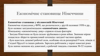 Економічне становище Німеччини
Економічне становище у післявоєнній Німеччині
Економічне піднесення у ФРН, що розпочалося у другій половині 1950-х рр.,
було назване західнонімецьким «економічним дивом».
Німецькому «економічному диву» сприяло кілька факторів:
- Західна Німеччина не була сильно зруйнована в роки війни. Значною мірою
пощастило зберегти промисловий потенціал західної частини країни.
- було вдосталь дешевої робочої сили, особливо після репатріації 9 млн. німців зі
Східної Пруссії та інших районів. Зарплата робітників у перші повоєнні роки
була значно меншою від довоєнної, а робочий тиждень становив 50-52 години.
 