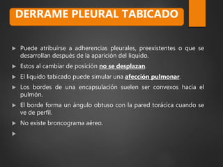  Puede atribuirse a adherencias pleurales, preexistentes o que se
desarrollan después de la aparición del liquido.
 Estos al cambiar de posición no se desplazan.
 El liquido tabicado puede simular una afección pulmonar.
 Los bordes de una encapsulación suelen ser convexos hacia el
pulmón.
 El borde forma un ángulo obtuso con la pared torácica cuando se
ve de perfil.
 No existe broncograma aéreo.

DERRAME PLEURAL TABICADO
 