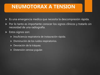  Es una emergencia medica que necesita la descompresión rápida.
 Por lo tanto es importante conocer los signos clínicos y tratarlo sin
necesidad de una radiografía.
 Estos signos son:
 Insuficiencia respiratoria de instauración rápida.
 Disminución de los ruidos respiratorios.
 Desviación de la tráquea.
 Distensión venosa yugular.
NEUMOTORAX A TENSION
 