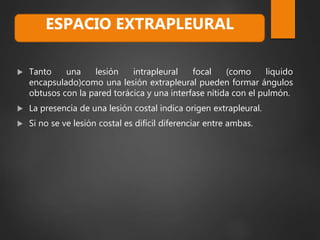  Tanto una lesión intrapleural focal (como liquido
encapsulado)como una lesión extrapleural pueden formar ángulos
obtusos con la pared torácica y una interfase nítida con el pulmón.
 La presencia de una lesión costal indica origen extrapleural.
 Si no se ve lesión costal es difícil diferenciar entre ambas.
ESPACIO EXTRAPLEURAL
 