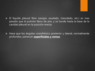  El liquido pleural libre (sangre, exudado, trasudado, etc.) es mas
pesado que el pulmón lleno de aire, y se hunde hasta la base de la
cavidad pleural en la posición erecta.
 Hace que los ángulos costofrénico posterior y lateral, normalmente
profundos, parezcan superficiales y romos.
 