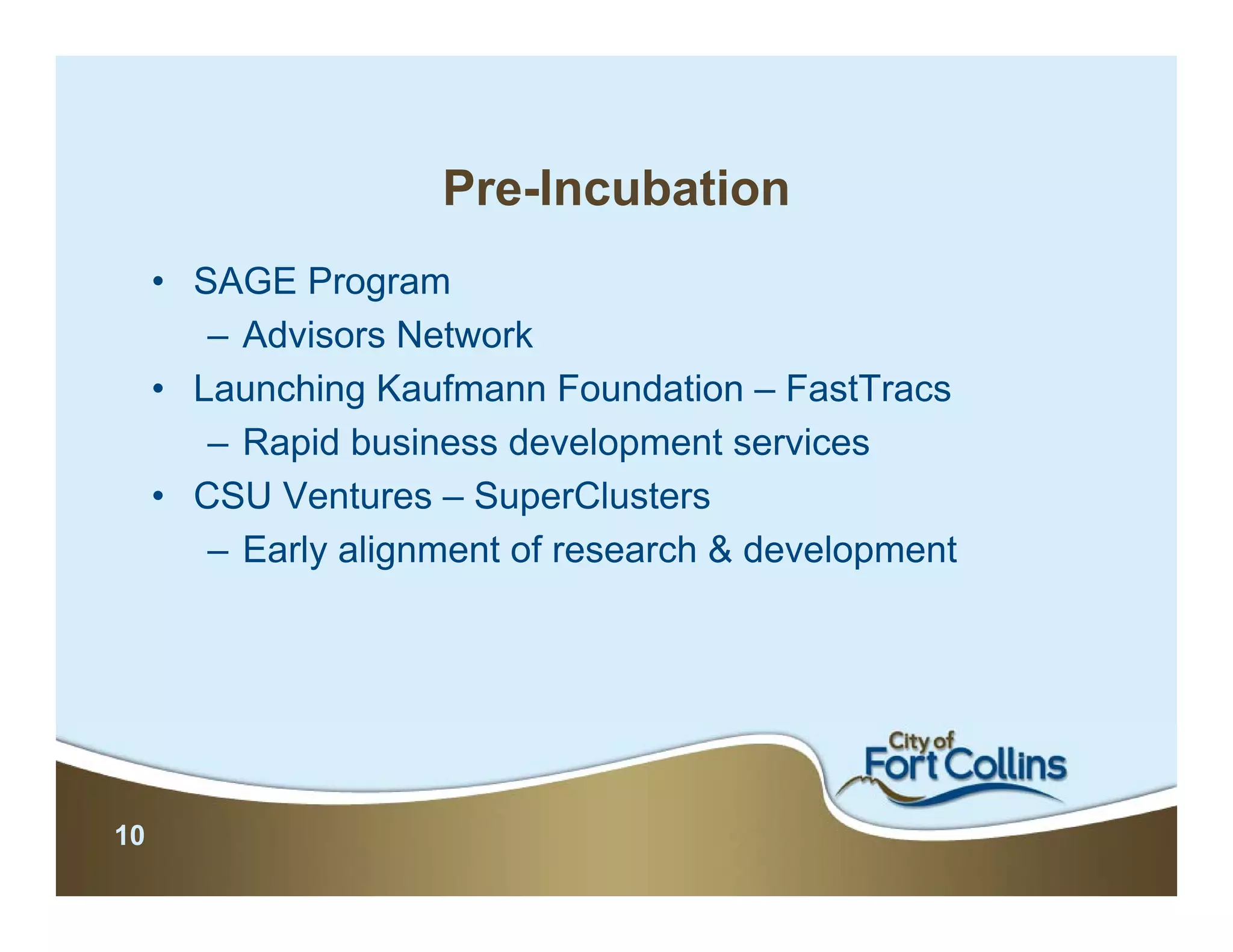 Pre-Incubation
     • SAGE Program
        – Advisors Network
     • Launching Kaufmann Foundation – FastTracs
        – Rapid business development services
     • CSU Ventures – SuperClusters
        – Early alignment of research & development




10
 