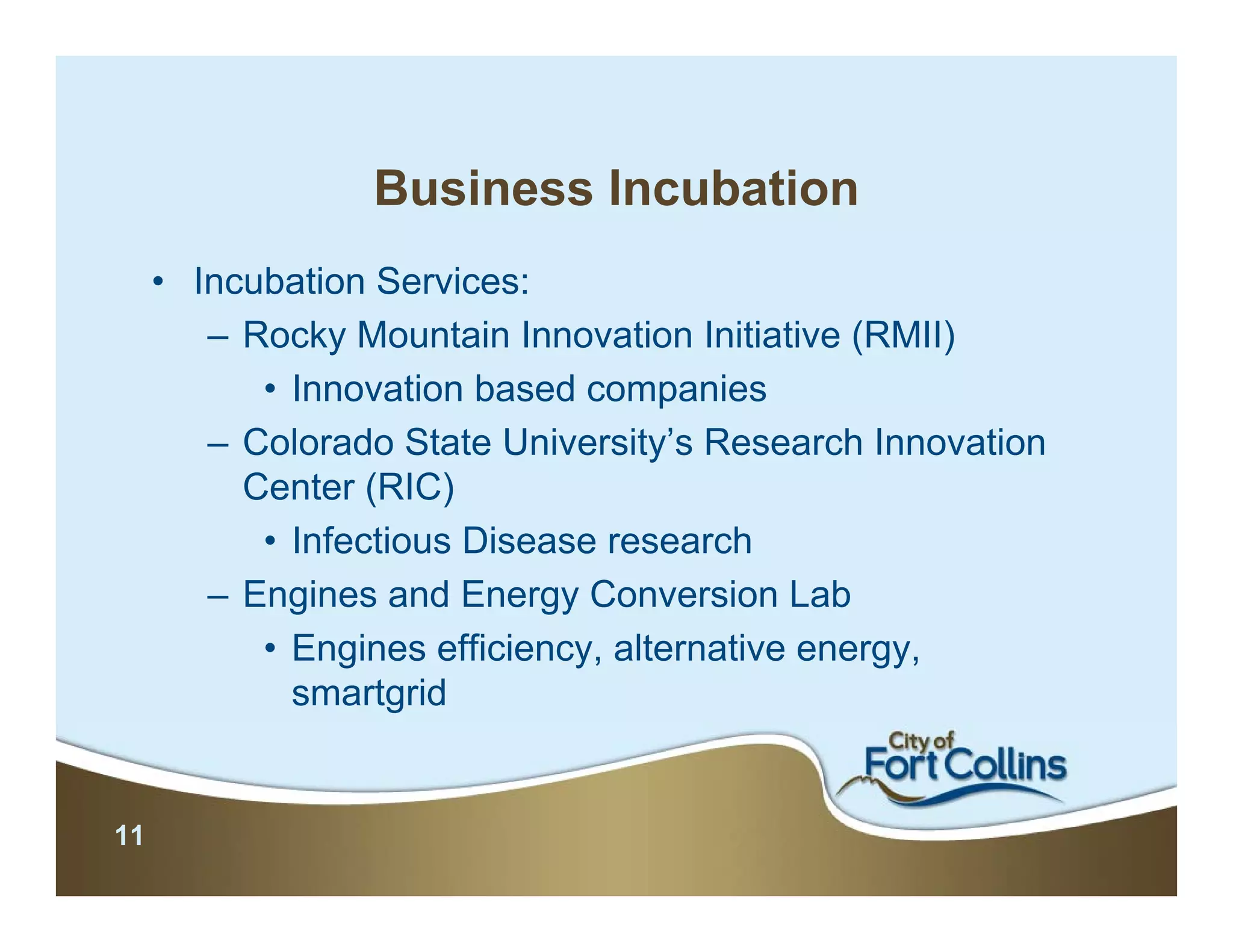 Business Incubation
     • Incubation Services:
        – Rocky Mountain Innovation Initiative (RMII)
           • Innovation based companies
        – Colorado State University’s Research Innovation
          Center (RIC)
           • Infectious Disease research
        – Engines and Energy Conversion Lab
           • Engines efficiency, alternative energy,
             smartgrid


11
 