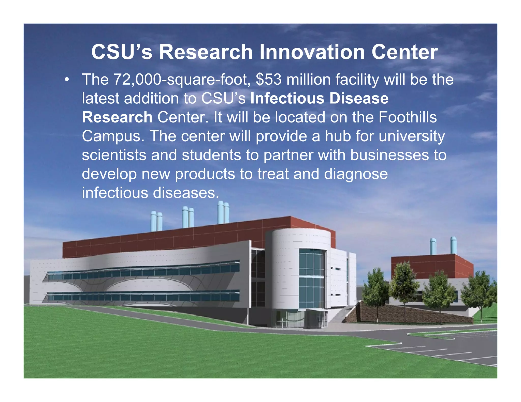 CSU’s Research Innovation Center
     • The 72,000-square-foot, $53 million facility will be the
       latest addition to CSU’s Infectious Disease
       Research Center. It will be located on the Foothills
       Campus. The center will provide a hub for university
       scientists and students to partner with businesses to
       develop new products to treat and diagnose
       infectious diseases.




13
 