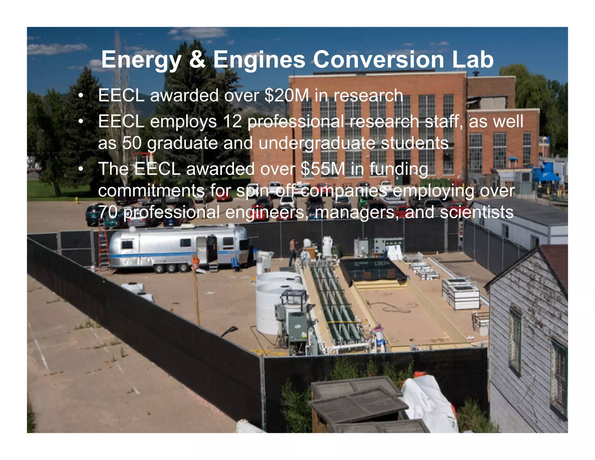 Energy & Engines Conversion Lab
     • EECL awarded over $20M in research
     • EECL employs 12 professional research staff, as well
       as 50 graduate and undergraduate students
     • The EECL awarded over $55M in funding
       commitments for spin-off companies employing over
       70 professional engineers, managers, and scientists




14
 