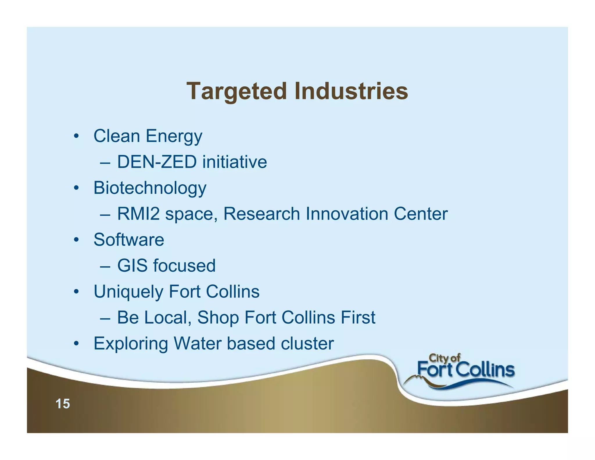 Targeted Industries
     • Clean Energy
        – DEN-ZED initiative
     • Biotechnology
        – RMI2 space, Research Innovation Center
     • Software
        – GIS focused
     • Uniquely Fort Collins
        – Be Local, Shop Fort Collins First
     • Exploring Water based cluster


15
 
