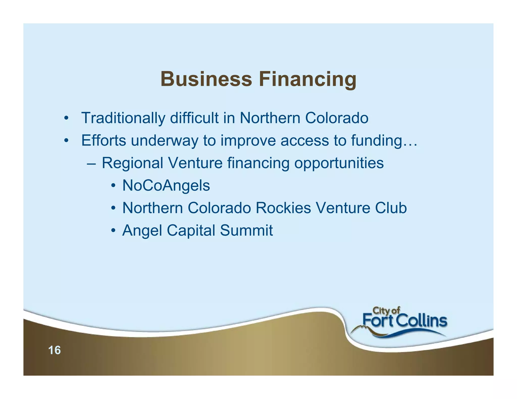 Business Financing
     • Traditionally difficult in Northern Colorado
     • Efforts underway to improve access to funding…
        – Regional Venture financing opportunities
           • NoCoAngels
           • Northern Colorado Rockies Venture Club
           • Angel Capital Summit




16
 