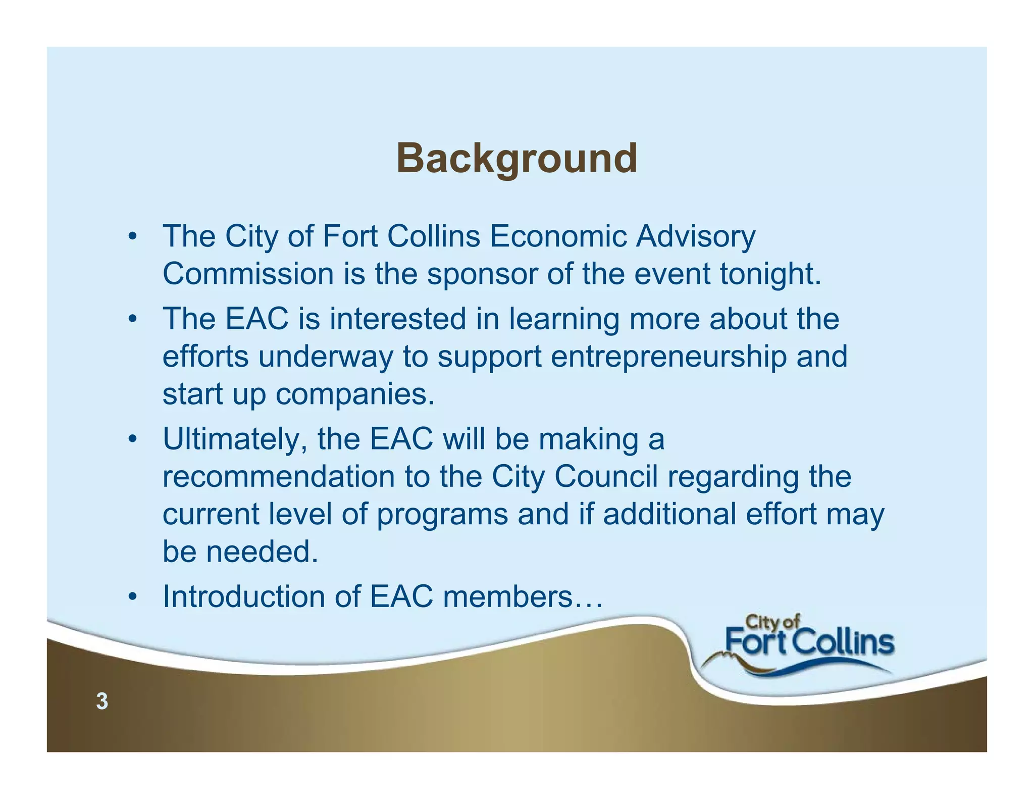Background
    • The City of Fort Collins Economic Advisory
      Commission is the sponsor of the event tonight.
    • The EAC is interested in learning more about the
      efforts underway to support entrepreneurship and
      start up companies.
    • Ultimately, the EAC will be making a
      recommendation to the City Council regarding the
      current level of programs and if additional effort may
      be needed.
    • Introduction of EAC members…


3
 