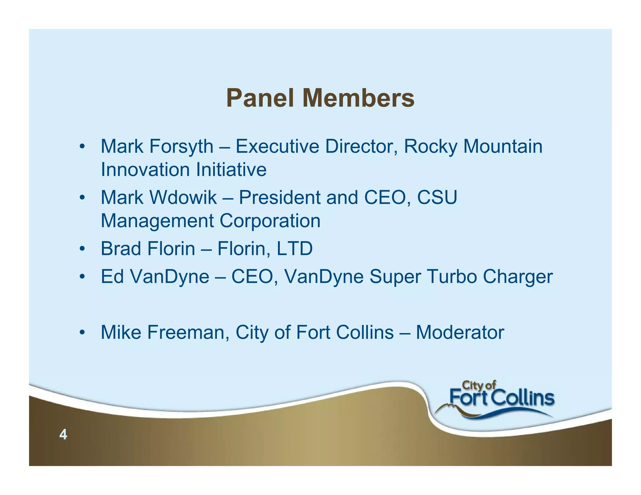Panel Members
    • Mark Forsyth – Executive Director, Rocky Mountain
      Innovation Initiative
    • Mark Wdowik – President and CEO, CSU
      Management Corporation
    • Brad Florin – Florin, LTD
    • Ed VanDyne – CEO, VanDyne Super Turbo Charger

    • Mike Freeman, City of Fort Collins – Moderator




4
 