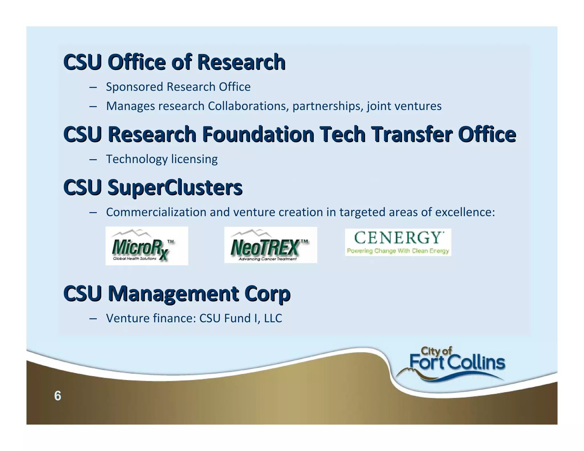 CSU Office of Research
      – Sponsored Research Office
      – Manages research Collaborations, partnerships, joint ventures

    CSU Research Foundation Tech Transfer Office
      – Technology licensing

    CSU SuperClusters
      – Commercialization and venture creation in targeted areas of excellence:




    CSU Management Corp
      – Venture finance: CSU Fund I, LLC




6
 
