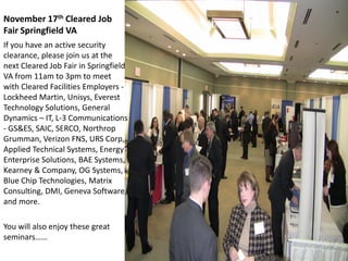 November 17th Cleared Job
Fair Springfield VA
If you have an active security
clearance, please join us at the
next Cleared Job Fair in Springfield
VA from 11am to 3pm to meet
with Cleared Facilities Employers -
Lockheed Martin, Unisys, Everest
Technology Solutions, General
Dynamics – IT, L-3 Communications
- GS&ES, SAIC, SERCO, Northrop
Grumman, Verizon FNS, URS Corp,
Applied Technical Systems, Energy
Enterprise Solutions, BAE Systems,
Kearney & Company, OG Systems,
Blue Chip Technologies, Matrix
Consulting, DMI, Geneva Software,
and more.

You will also enjoy these great
seminars……
 
