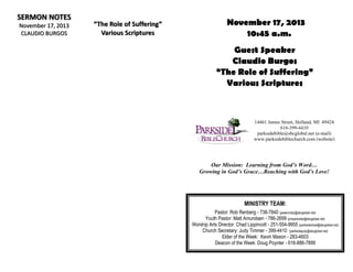 SERMON NOTES
November 17, 2013
CLAUDIO BURGOS

“The Role of Suffering”
Various Scriptures

November 17, 2013
10:45 a.m.
Guest Speaker
Claudio Burgos
“The Role of Suffering”
Various Scriptures

14461 James Street, Holland, MI 49424
616-399-4410
parksidebible@sbcglobal.net (e-mail)
www.parksidebiblechurch.com (website)

Our Mission: Learning from God’s Word…
Growing in God’s Grace…Reaching with God’s Love!

MINISTRY TEAM:
Pastor: Rob Renberg - 738-7840 (pastorrobjr@sbcglobal.net)
Youth Pastor: Matt Amundsen - 786-2699 (pmparkside@sbcglobal.net)
Worship Arts Director: Chad Lippincott - 251-554-9955 (parksidechad@sbcglobal.net)
Church Secretary: Judy Timmer - 399-4410 (parksidejudy@sbcglobal.net)
Elder of the Week: Kevin Mason - 283-4603
Deacon of the Week: Doug Poynter - 616-886-7899

 