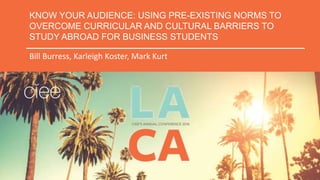 KNOW YOUR AUDIENCE: USING PRE-EXISTING NORMS TO
OVERCOME CURRICULAR AND CULTURAL BARRIERS TO
STUDY ABROAD FOR BUSINESS STUDENTS
Bill Burress, Karleigh Koster, Mark Kurt
 