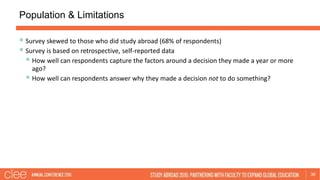 Population & Limitations
36
 Survey skewed to those who did study abroad (68% of respondents)
 Survey is based on retrospective, self-reported data
 How well can respondents capture the factors around a decision they made a year or more
ago?
 How well can respondents answer why they made a decision not to do something?
 