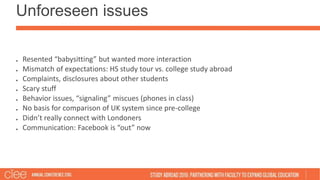 Unforeseen issues
Resented “babysitting” but wanted more interaction
Mismatch of expectations: HS study tour vs. college study abroad
Complaints, disclosures about other students
Scary stuff
Behavior issues, “signaling” miscues (phones in class)
No basis for comparison of UK system since pre-college
Didn’t really connect with Londoners
Communication: Facebook is “out” now
 
