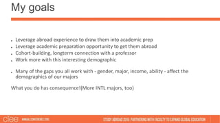 My goals
Leverage abroad experience to draw them into academic prep
Leverage academic preparation opportunity to get them abroad
Cohort-building, longterm connection with a professor
Work more with this interesting demographic
Many of the gaps you all work with - gender, major, income, ability - affect the
demographics of our majors
What you do has consequence!(More INTL majors, too)
 