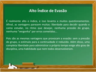 É realmente alto o índice, e isso levanta a muitos questionamentos.
Afinal, as vantagens parecem muitas: liberdade para decidir quando e
como estudar, no ritmo que desejar, nenhuma pressão do grupo,
nenhuma "vergonha" por erros cometidos...
Pois são as mesmas vantagens que provocam a evasão: sem a pressão
do grupo, o estímulo para a continuidade é reduzido. Além disso, uma
completa liberdade para administrar o próprio tempo exige alto grau de
disciplina, uma habilidade que nem todos desenvolveram.
Alto Índice de Evasão
 
