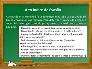 A alegação mais comum é falta de tempo, mas sabe-se que a falta de
tempo encobre outros motivos. Para detectar as causas da evasão, é
necessário investigar o próprio planejamento, tanto do curso, quanto
das aulas. • Os objetivos estão claros e interessam aos participantes?
• Os conteúdos são pertinentes, aplicáveis à prática diária?
• A progressão de dificuldades está bem ajustada (nem muito
difícil, nem muito fácil)?
• Os instrumentos utilizados são atraentes (desenhos,
exercícios, exemplos, leituras)?
• Há um equilíbrio entre autonomia e interatividade?
• Existem mecanismos de contato entre os participantes e um
clima de afetividade?
• Os indicadores de resultado são estimulantes e construtivos? ]
Alto Índice de Evasão
 