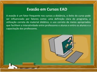 A evasão é um fator frequente nos cursos a distância, o êxito do curso pode
ser influenciado por fatores como: uma definição clara do programa, a
utilização correta do material didático, o uso correto de meios apropriados
que facilitem a interatividade entre professores e alunos e entre os alunos e a
capacitação dos professores.
Evasão em Cursos EAD
 
