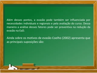 Além desses pontos, a evasão pode também ser influenciada por
necessidades individuais e regionais e pela avaliação do curso. Dessa
maneira a análise desses fatores pode ser preventiva na redução da
evasão na EaD.
Ainda sobre os motivos de evasão Coelho (2002) apresenta que
as principais suposições são:
 