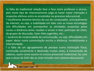 •a falta da tradicional relação face a face entre professor e alunos,
pois neste tipo de relacionamento julga-se haver maior interação e
respostas afetivas entre os envolvidos no processo educacional;
• insuficiente domínio técnico do uso do computador, principalmente
da Internet, ou seja, a inabilidade em lidar com as novas tecnologias
cria dificuldades em acompanhar as atividades propostas pelos
cursos a distância como: receber e enviar e-mail, participar de chats,
de grupos de discussão, fazer links sugeridos, etc.;
• ausência de reciprocidade da comunicação, ou seja, dificuldades em
expor ideias numa comunicação escrita a distância, inviabilizando a
interatividade;
• a falta de um agrupamento de pessoas numa instituição física,
construída socialmente e destinada muitas vezes, à transmissão de
saberes, assim como ocorre no ensino presencial tradicional, faz com
que o aluno de EAD não se sinta incluído num sistema educacional.
 
