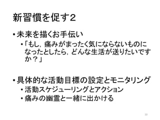 新習慣を促す２
•未来を描くお手伝い
• 「もし，痛みがまったく気にならないものに
なったとしたら，どんな生活が送りたいです
か？」
•具体的な活動目標の設定とモニタリング
• 活動スケジューリングとアクション
• 痛みの幽霊と一緒に出かける
10
 