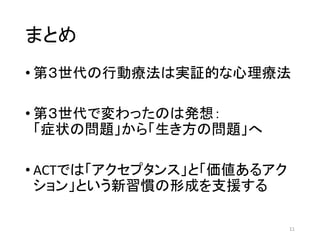 まとめ
• 第３世代の行動療法は実証的な心理療法
• 第３世代で変わったのは発想：
「症状の問題」から「生き方の問題」へ
• ACTでは「アクセプタンス」と「価値あるアク
ション」という新習慣の形成を支援する
11
 