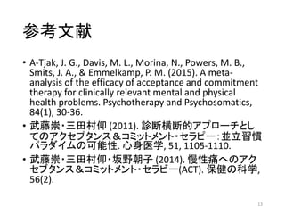 参考文献
• A-Tjak, J. G., Davis, M. L., Morina, N., Powers, M. B.,
Smits, J. A., & Emmelkamp, P. M. (2015). A meta-
analysis of the efficacy of acceptance and commitment
therapy for clinically relevant mental and physical
health problems. Psychotherapy and Psychosomatics,
84(1), 30-36.
• 武藤崇・三田村仰 (2011). 診断横断的アプローチとし
てのアクセプタンス＆コミットメント・セラピー：並立習慣
パラダイムの可能性. 心身医学, 51, 1105-1110.
• 武藤崇・三田村仰・坂野朝子 (2014). 慢性痛へのアク
セブタンス＆コミットメント・セラビー(ACT). 保健の科学,
56(2).
13
 