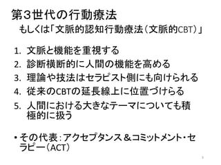 第３世代の行動療法
もしくは「文脈的認知行動療法（文脈的CBT）」
1. 文脈と機能を重視する
2. 診断横断的に人間の機能を高める
3. 理論や技法はセラピスト側にも向けられる
4. 従来のCBTの延長線上に位置づけらる
5. 人間における大きなテーマについても積
極的に扱う
• その代表：アクセプタンス＆コミットメント・セ
ラピー（ACT）
3
 